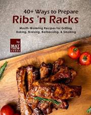 40+ Ways to Prepare Ribs 'n Racks: Mouth-Watering Recipes for Grilling, Baking, Braising, Barbecuing, & Smoking