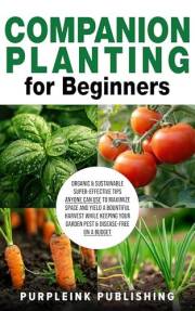 COMPANION PLANTING For Beginners: Organic & Sustainable Super-Effective Tips Anyone Can Use to Maximize Space And Yield A Bou